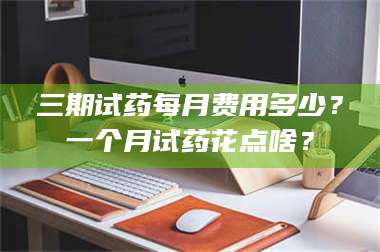 鞍山三期试药每月费用多少？一个月试药花点啥？ 第1张