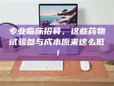 鞍山专业临床招募，这些药物试验参与成本原来这么低！ 第1张