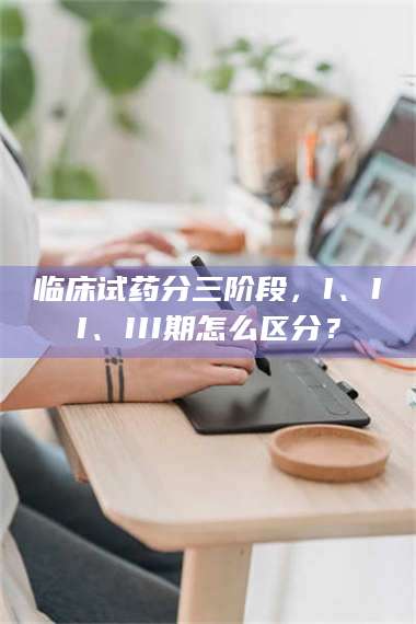 鞍山临床试药分三阶段，I、II、III期怎么区分？ 第1张