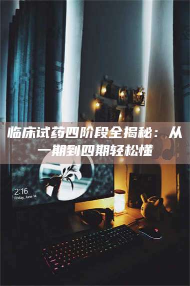 鞍山临床试药四阶段全揭秘：从一期到四期轻松懂 第1张