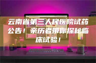 鞍山云南省第三人民医院试药公告！亲历者带你探秘临床试验！ 第1张
