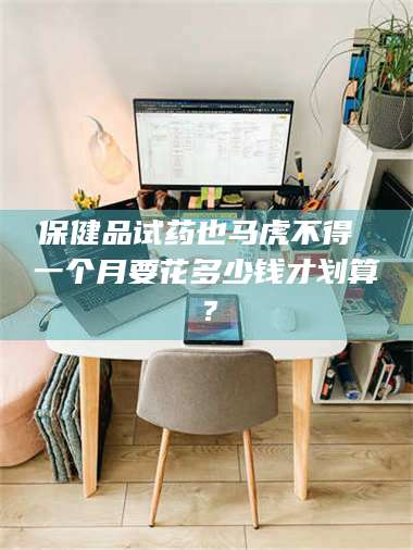 鞍山保健品试药也马虎不得 一个月要花多少钱才划算？ 第1张