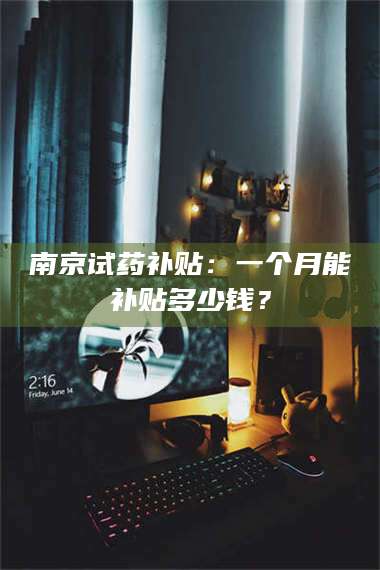 鞍山南京试药补贴：一个月能补贴多少钱？ 第1张