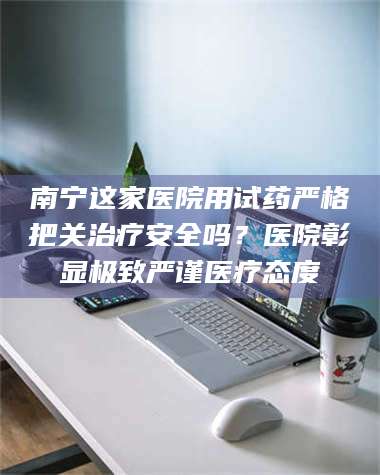 鞍山南宁这家医院用试药严格把关***安全吗？医院彰显极致严谨医疗态度 第1张