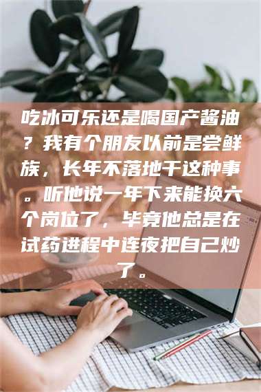 鞍山吃冰可乐还是喝国产酱油？我有个朋友以前是尝鲜族，长年不落地干这种事。听他说一年下来能换六个岗位了，毕竟他总是在试药进程中连夜把自己炒了。 第1张
