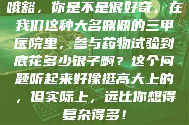 鞍山哦豁,你是不是很好奇,在我们这种大名鼎鼎的三甲医院里,参与药物试验到底花多少银子啊?这个问题听起来好像挺高大上的,但实际上,远比你想得复杂得多! 第1张 鞍山哦豁,你是不是很好奇,在我们这种大名鼎鼎的三甲医院里,参与药物试验到底花多少银子啊?这个问题听起来好像挺高大上的,但实际上,远比你想得复杂得多! 第1张