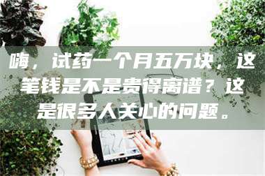 鞍山嗨,试药一个月五万块,这笔钱是不是贵得离谱?这是很多人关心的问题。 第1张 鞍山嗨,试药一个月五万块,这笔钱是不是贵得离谱?这是很多人关心的问题。 第1张