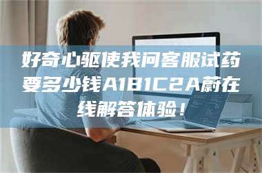 鞍山好奇心驱使我问客服试药要多少钱A1B1C2A蔚在线解答体验！ 第1张