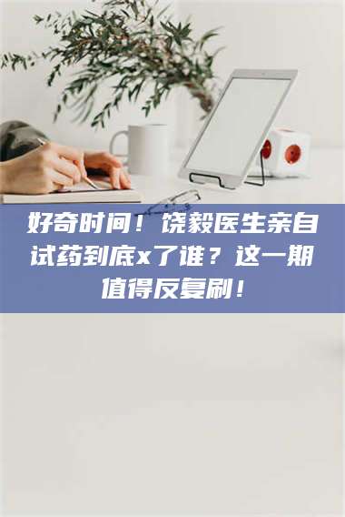 鞍山好奇时间！饶毅医生亲自试药到底x了谁？这一期值得反复刷！ 第1张