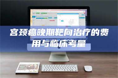 鞍山宫颈癌晚期靶向***的费用与临床考量 第1张