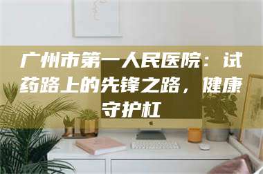 鞍山广州市第一人民医院：试药路上的先锋之路，健康守护杠 第1张