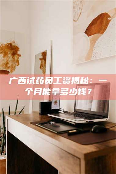 鞍山广西试药员工资揭秘:一个月能拿多少钱? 第1张 鞍山广西试药员工资揭秘:一个月能拿多少钱? 第1张