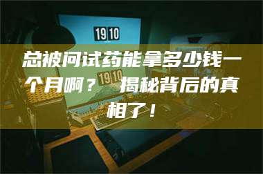 鞍山总被问试药能拿多少钱一个月啊？ 揭秘背后的真相了！ 第1张