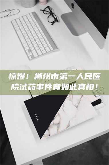 鞍山惊爆！郴州市第一人民医院试药事件竟如此真相！ 第1张