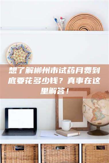 鞍山想了解郴州市试药月费到底要花多少钱？真事在这里解答！ 第1张