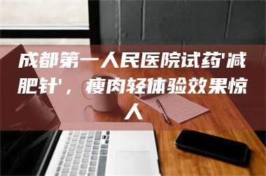 鞍山成都第一人民医院试药'***针'，瘦肉轻体验效果惊人 第1张