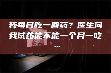 鞍山我每月吃一回药？医生问我试药能不能一个月一吃… 第1张