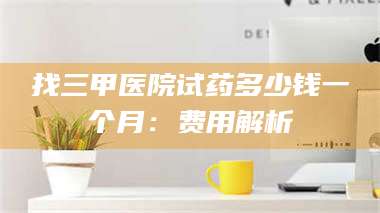 鞍山找三甲医院试药多少钱一个月：费用解析 第1张