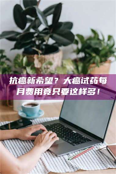 鞍山抗癌新希望？大癌试药每月费用竟只要这样多！ 第1张