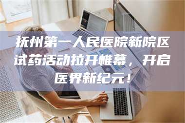 鞍山抚州第一人民医院新院区试药活动拉开帷幕，开启医界新纪元！ 第1张