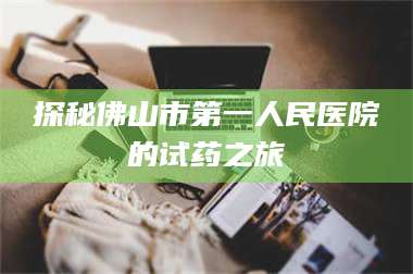 鞍山探秘佛山市第一人民医院的试药之旅 第1张