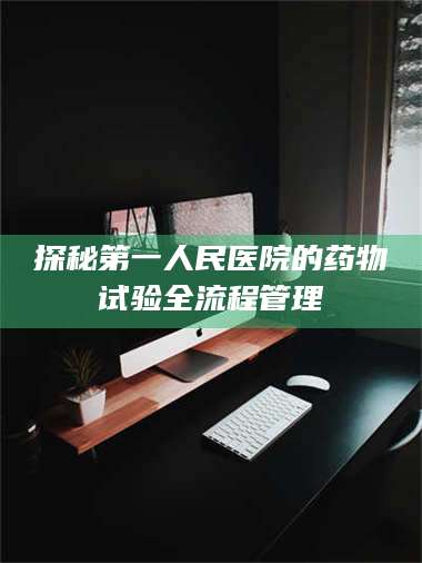 鞍山探秘第一人民医院的药物试验全流程管理 第1张