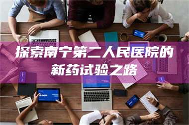 鞍山探索南宁第二人民医院的新药试验之路 第1张