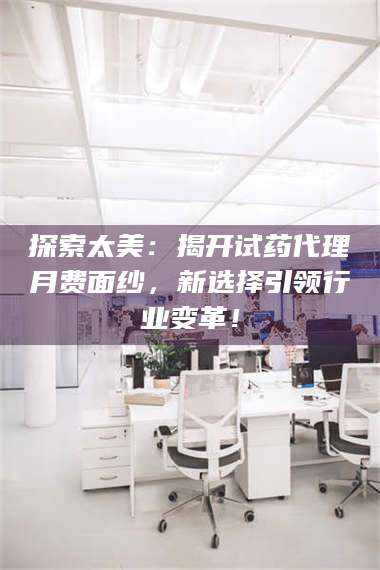 鞍山探索太美：揭开试药代理月费面纱，新选择引领行业变革！ 第1张