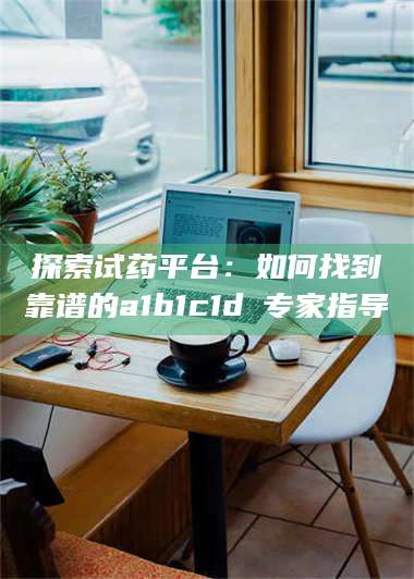 鞍山探索试药平台：如何找到靠谱的a1b1c1d溦专家指导 第1张