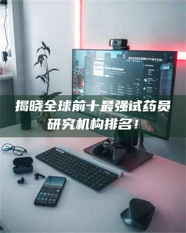 鞍山揭晓全球前十最强试药员研究机构排名！ 第1张