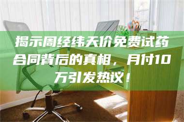 鞍山揭示周经纬天价免费试药合同背后的真相，月付10万引发热议！ 第1张