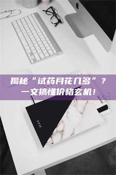 鞍山揭秘“试药月花几多”?一文搞懂价格玄机! 第1张 鞍山揭秘“试药月花几多”?一文搞懂价格玄机! 第1张