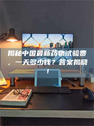 鞍山揭秘中国最新药物试验费，一天多少钱？答案揭晓！ 第1张