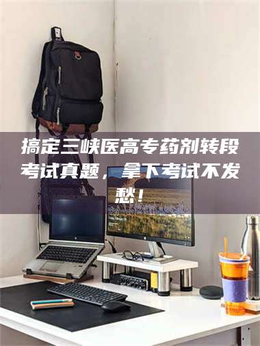 鞍山搞定三峡医高专药剂转段考试真题，拿下考试不发愁！ 第1张