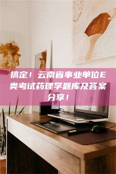 鞍山搞定！云南省事业单位E类考试药理学题库及答案分享！ 第1张
