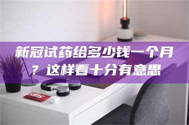 鞍山新冠试药给多少钱一个月？这样看十分有意思 第1张