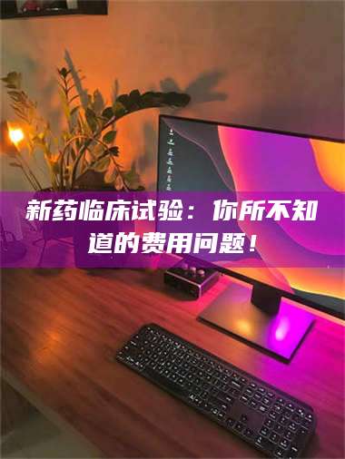 鞍山新药临床试验：你所不知道的费用问题！ 第1张