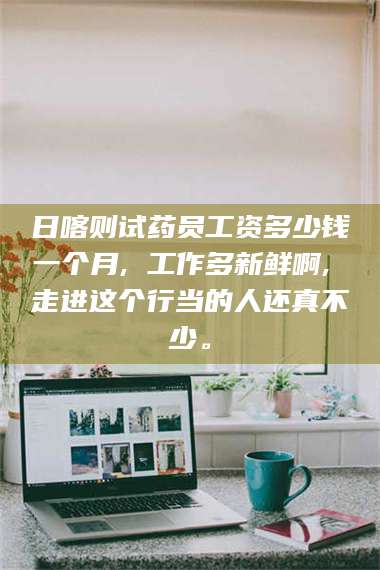 鞍山日喀则试药员工资多少钱一个月, 工作多新鲜啊, 走进这个行当的人还真不少。 第1张