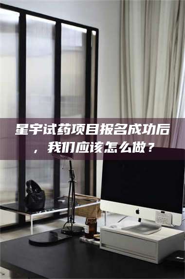 鞍山星宇试药项目报名成功后，我们应该怎么做？ 第1张