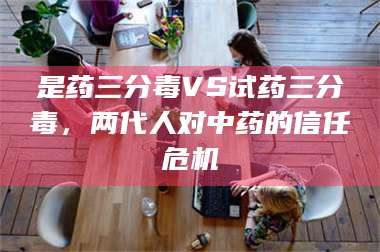 鞍山是药三分毒VS试药三分毒，两代人对中药的信任危机 第1张