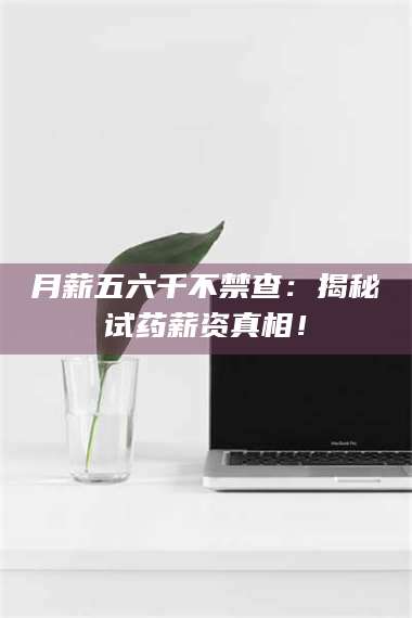 鞍山月薪五六千不禁查：揭秘试药薪资真相！ 第1张