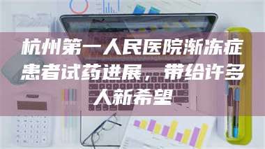 鞍山杭州第一人民医院渐冻症患者试药进展，带给许多人新希望 第1张