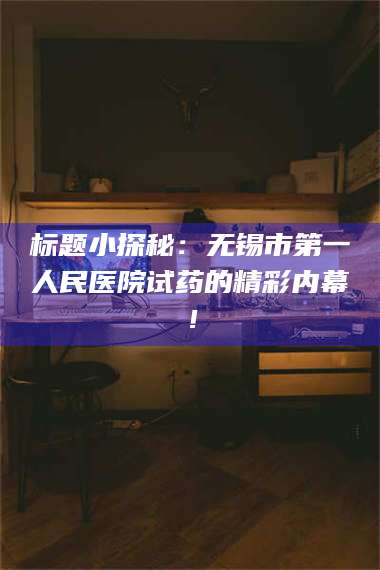 鞍山标题小探秘：无锡市第一人民医院试药的精彩内幕！ 第1张