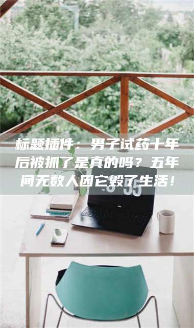 鞍山标题插件：男子试药十年后被抓了是真的吗？五年间无数人因它毁了生活！ 第1张