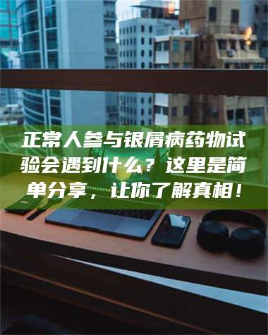 鞍山正常人参与银屑病药物试验会遇到什么？这里是简单分享，让你了解真相！ 第1张