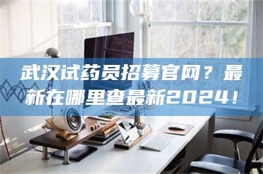 鞍山武汉试药员招募官网？最新在哪里查最新2024！ 第1张