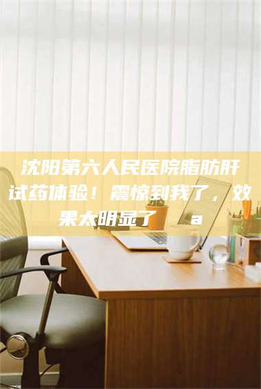 鞍山沈阳第六人民医院脂肪肝试药体验！震惊到我了，效果太明显了💪 第1张