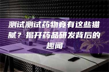 鞍山测试测试药物竟有这些猫腻？揭开药品研发背后的趣闻 第1张