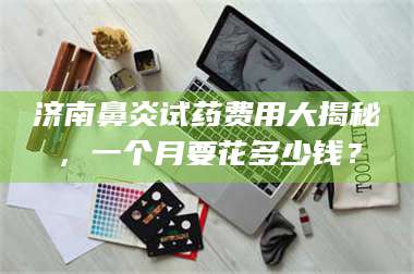 鞍山济南鼻炎试药费用大揭秘，一个月要花多少钱？ 第1张