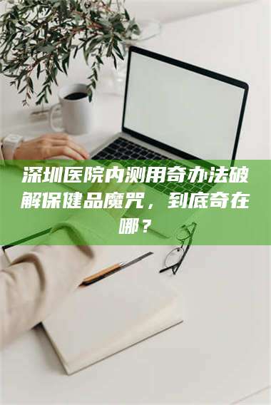 鞍山深圳医院内测用奇办法破解保健品魔咒，到底奇在哪？ 第1张